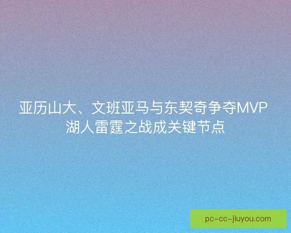 亚历山大、文班亚马与东契奇争夺MVP 湖人雷霆之战成关键节点