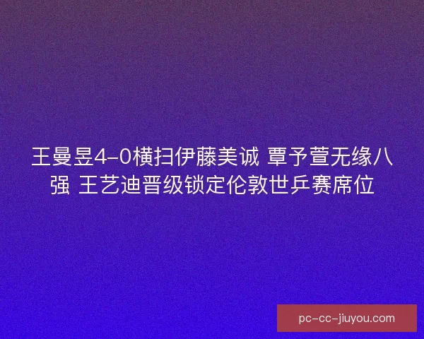 王曼昱4-0横扫伊藤美诚 覃予萱无缘八强 王艺迪晋级锁定伦敦世乒赛席位