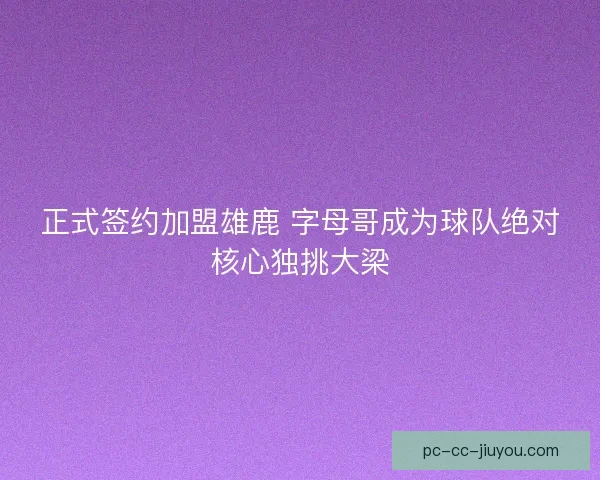 正式签约加盟雄鹿 字母哥成为球队绝对核心独挑大梁