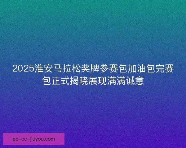 2025淮安马拉松奖牌参赛包加油包完赛包正式揭晓展现满满诚意