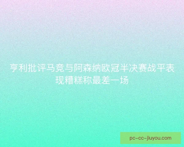 亨利批评马竞与阿森纳欧冠半决赛战平表现糟糕称最差一场