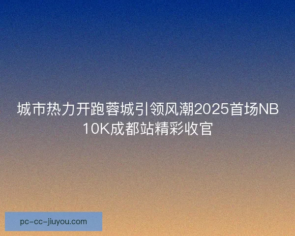城市热力开跑蓉城引领风潮2025首场NB10K成都站精彩收官