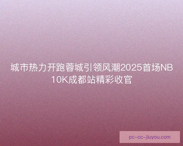 城市热力开跑蓉城引领风潮2025首场NB10K成都站精彩收官