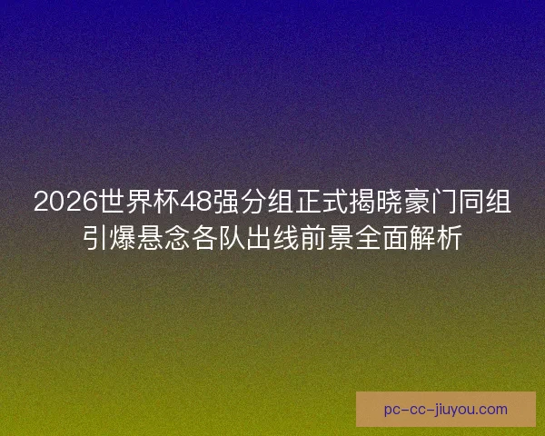 2026世界杯48强分组正式揭晓豪门同组引爆悬念各队出线前景全面解析