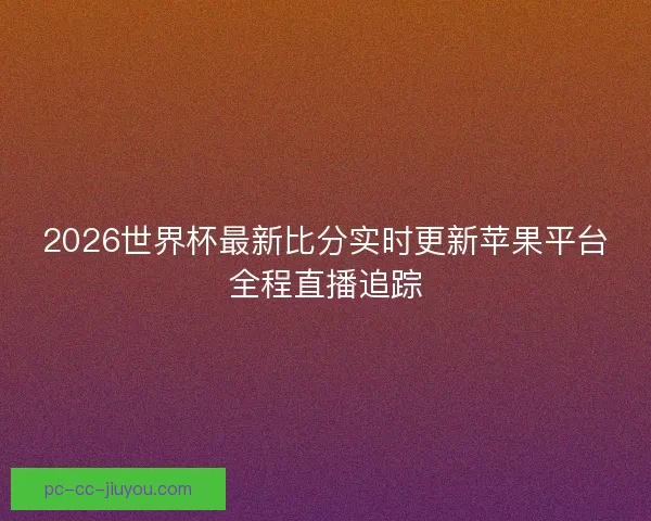 2026世界杯最新比分实时更新苹果平台全程直播追踪 2026世界杯最新比分实时更新苹果平台全程直播追踪