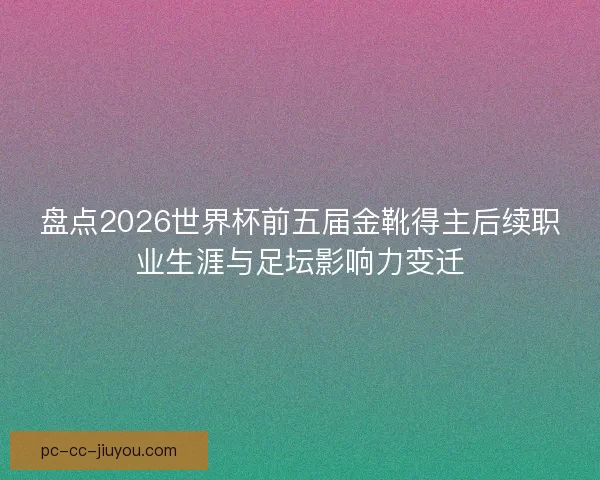 盘点2026世界杯前五届金靴得主后续职业生涯与足坛影响力变迁 盘点2026世界杯前五届金靴得主后续职业生涯与足坛影响力变迁
